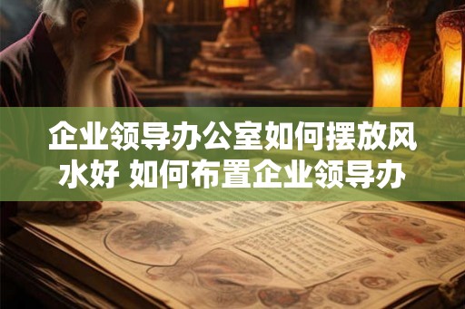 企业领导办公室如何摆放风水好 如何布置企业领导办公室好风水
