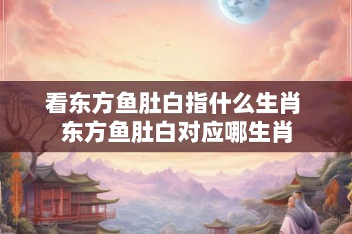 看东方鱼肚白指什么生肖 东方鱼肚白对应哪生肖 看东方鱼肚白指什么生肖 东方鱼肚白对应哪生肖