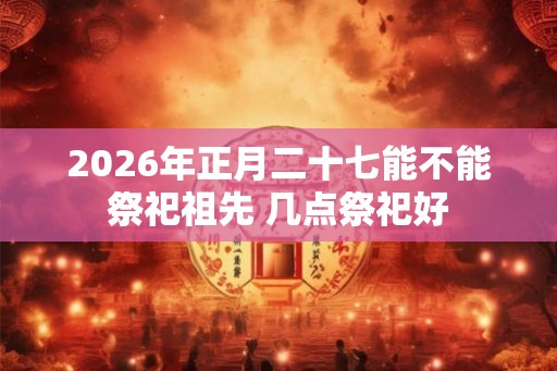 2026年正月二十七能不能祭祀祖先 几点祭祀好