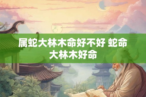属蛇大林木命好不好 蛇命大林木好命 属蛇大林木命好不好 蛇命大林木好命