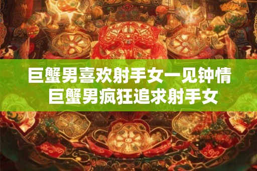 巨蟹男喜欢射手女一见钟情 巨蟹男疯狂追求射手女 巨蟹男喜欢射手女一见钟情 巨蟹男疯狂追求射手女