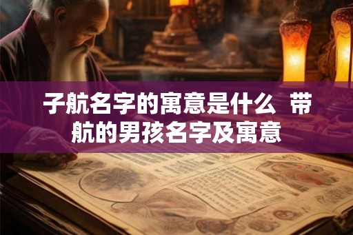 子航名字的寓意是什么  带航的男孩名字及寓意