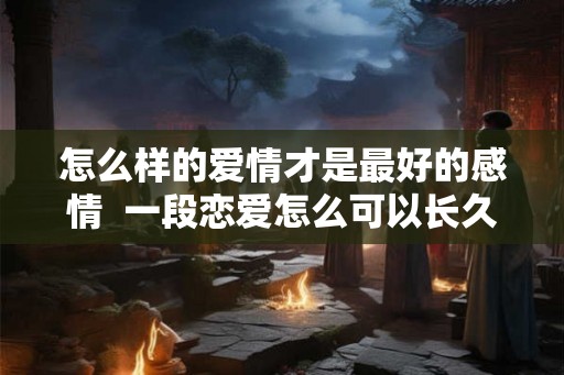 怎么样的爱情才是最好的感情  一段恋爱怎么可以长久