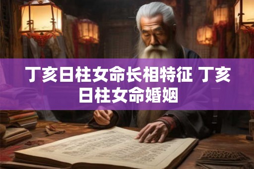 丁亥日柱女命长相特征 丁亥日柱女命婚姻
