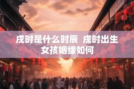 戌时是什么时辰  戌时出生女孩姻缘如何
