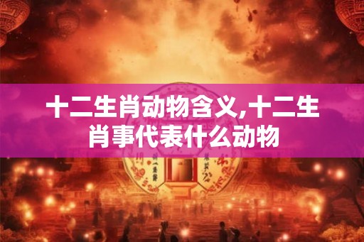十二生肖动物含义,十二生肖事代表什么动物