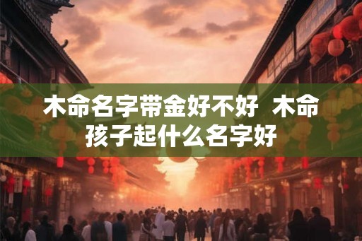 木命名字带金好不好  木命孩子起什么名字好