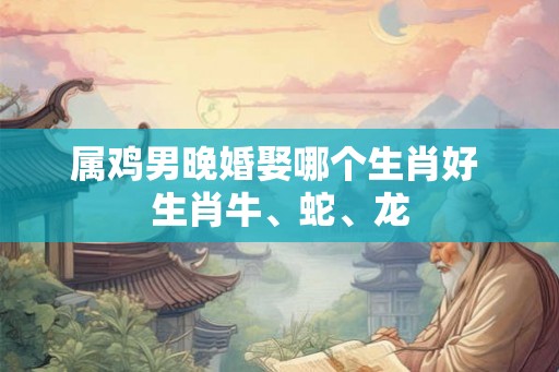 属鸡男晚婚娶哪个生肖好 生肖牛、蛇、龙