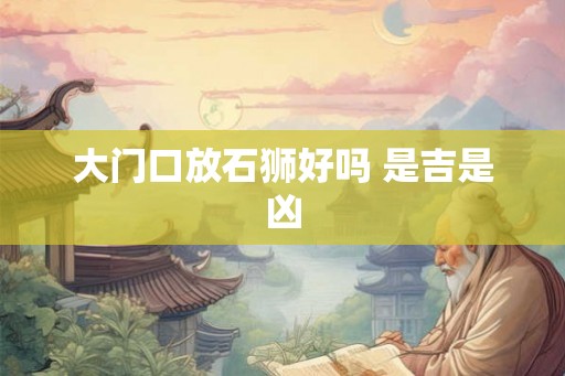 大门口放石狮好吗 是吉是凶