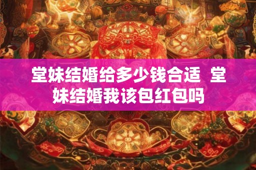 堂妹结婚给多少钱合适  堂妹结婚我该包红包吗