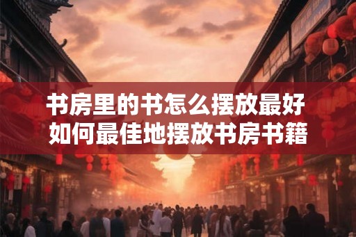 书房里的书怎么摆放最好 如何最佳地摆放书房书籍