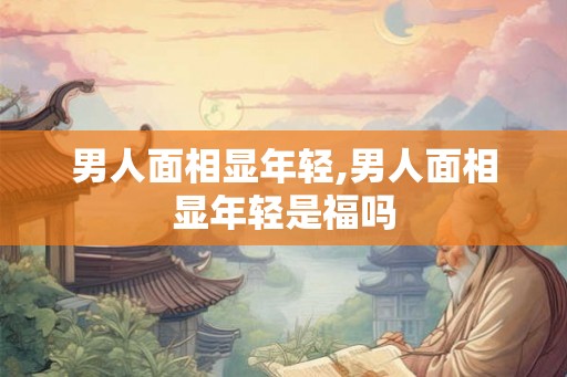 男人面相显年轻,男人面相显年轻是福吗 男人面相显年轻,男人面相显年轻是福吗