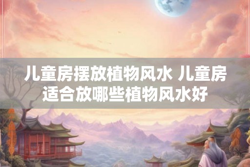 儿童房摆放植物风水 儿童房适合放哪些植物风水好