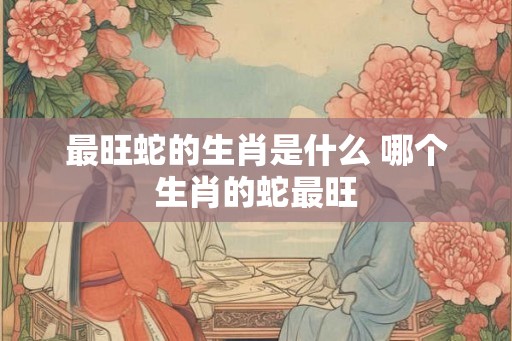 最旺蛇的生肖是什么 哪个生肖的蛇最旺