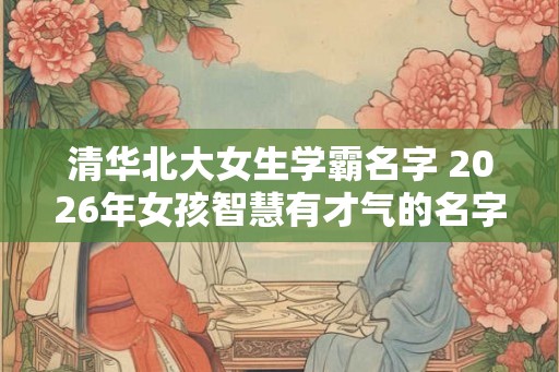 清华北大女生学霸名字 2026年女孩智慧有才气的名字 清华北大女生学霸名字 2026年女孩智慧有才气的名字