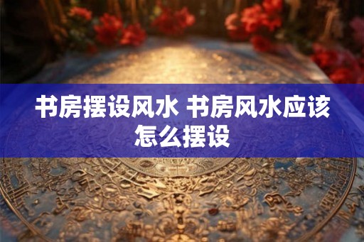 书房摆设风水 书房风水应该怎么摆设
