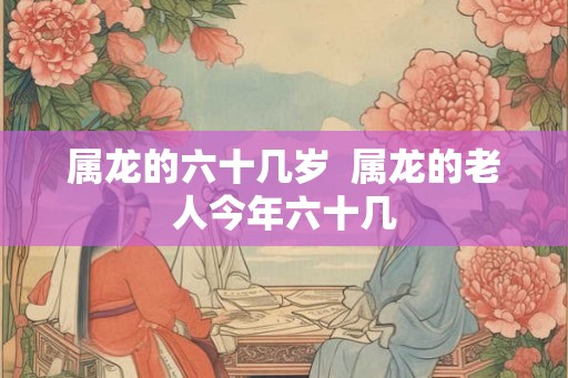 属龙的六十几岁  属龙的老人今年六十几
