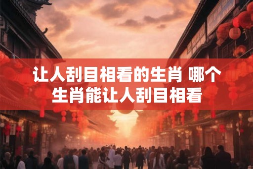 让人刮目相看的生肖 哪个生肖能让人刮目相看