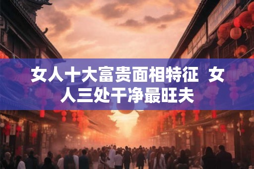 女人十大富贵面相特征  女人三处干净最旺夫