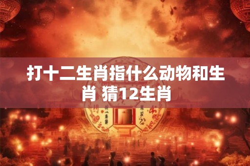 打十二生肖指什么动物和生肖 猜12生肖 打十二生肖指什么动物和生肖 猜12生肖