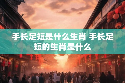 手长足短是什么生肖 手长足短的生肖是什么