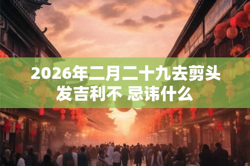 2026年二月二十九去剪头发吉利不 忌讳什么 2026年二月二十九去剪头发吉利不 忌讳什么