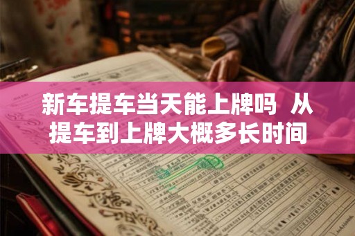 新车提车当天能上牌吗  从提车到上牌大概多长时间