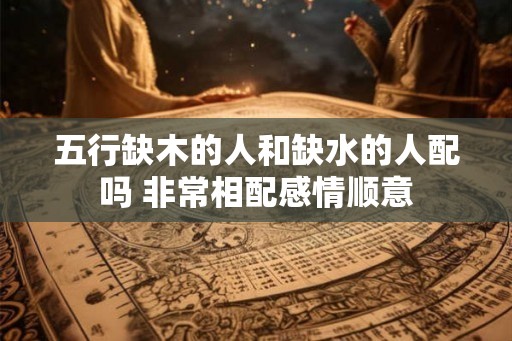 五行缺木的人和缺水的人配吗 非常相配感情顺意