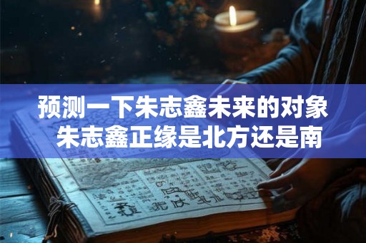 预测一下朱志鑫未来的对象 朱志鑫正缘是北方还是南方 预测一下朱志鑫未来的对象 朱志鑫正缘是北方还是南方