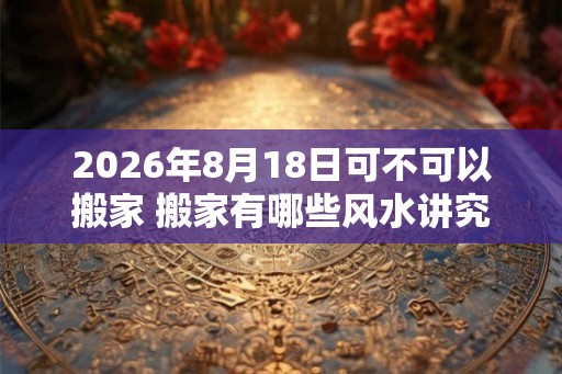 2026年8月18日可不可以搬家 搬家有哪些风水讲究