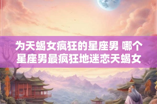 为天蝎女疯狂的星座男 哪个星座男最疯狂地迷恋天蝎女
