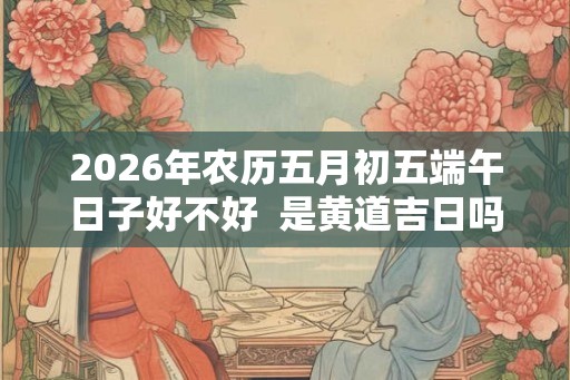 2026年农历五月初五端午日子好不好 是黄道吉日吗 2026年农历五月初五端午日子好不好 是黄道吉日吗