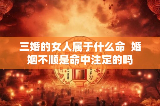 三婚的女人属于什么命  婚姻不顺是命中注定的吗
