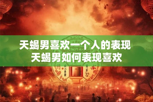 天蝎男喜欢一个人的表现 天蝎男如何表现喜欢