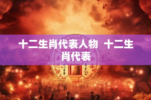 十二生肖代表人物 十二生肖代表 十二生肖代表人物 十二生肖代表