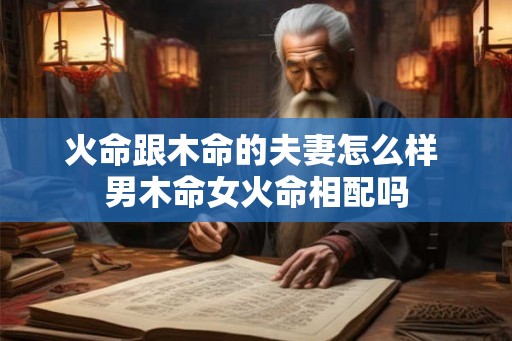 火命跟木命的夫妻怎么样 男木命女火命相配吗 火命跟木命的夫妻怎么样 男木命女火命相配吗