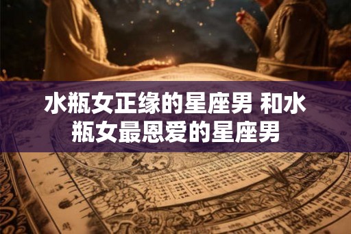 水瓶女正缘的星座男 和水瓶女最恩爱的星座男