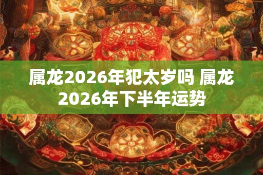 属龙2026年犯太岁吗 属龙2026年下半年运势