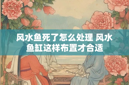 风水鱼死了怎么处理 风水鱼缸这样布置才合适 风水鱼死了怎么处理 风水鱼缸这样布置才合适