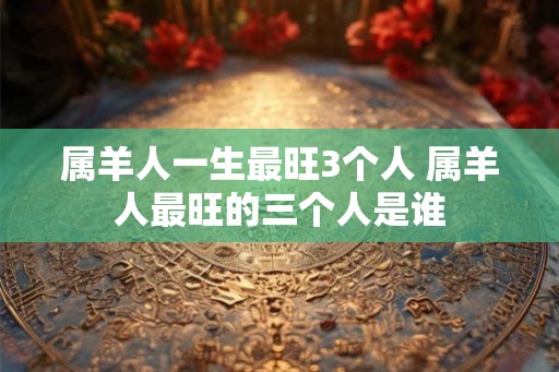 属羊人一生最旺3个人 属羊人最旺的三个人是谁