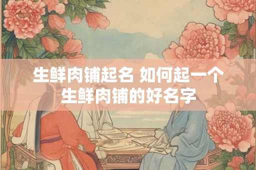 生鲜肉铺起名 如何起一个生鲜肉铺的好名字