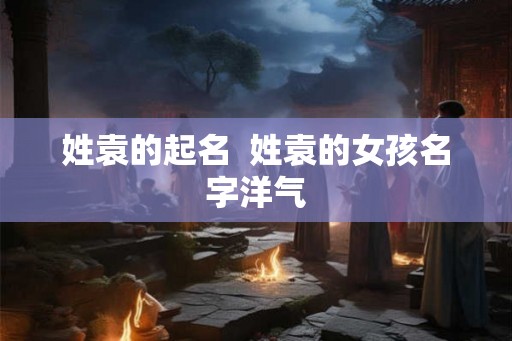 姓袁的起名  姓袁的女孩名字洋气