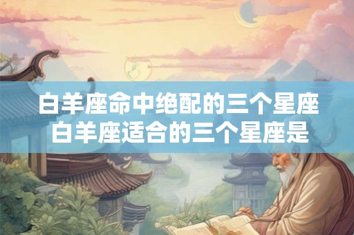 白羊座命中绝配的三个星座 白羊座适合的三个星座是哪些 白羊座命中绝配的三个星座 白羊座适合的三个星座是哪些