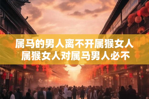 属马的男人离不开属猴女人 属猴女人对属马男人必不可少