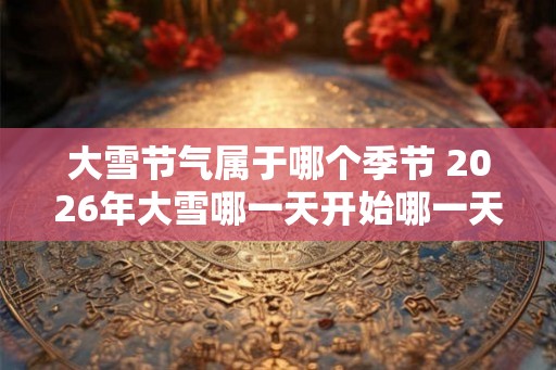 大雪节气属于哪个季节 2026年大雪哪一天开始哪一天结束 大雪节气属于哪个季节 2026年大雪哪一天开始哪一天结束