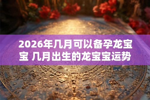 2026年几月可以备孕龙宝宝 几月出生的龙宝宝运势最好