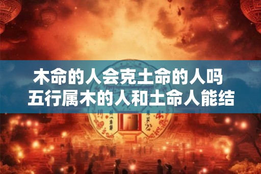 木命的人会克土命的人吗 五行属木的人和土命人能结合吗