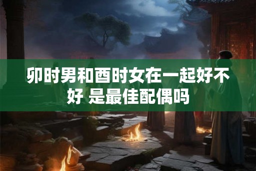 卯时男和酉时女在一起好不好 是最佳配偶吗 卯时男和酉时女在一起好不好 是最佳配偶吗