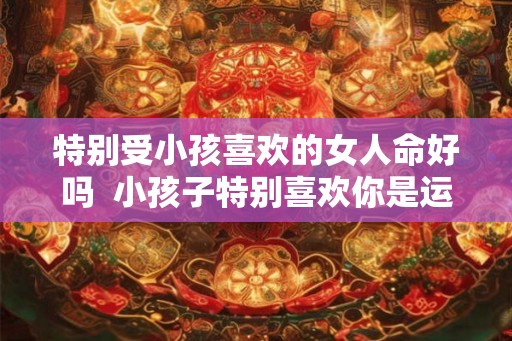 特别受小孩喜欢的女人命好吗  小孩子特别喜欢你是运气好吗