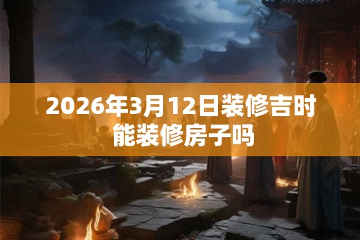 2026年3月12日装修吉时 能装修房子吗